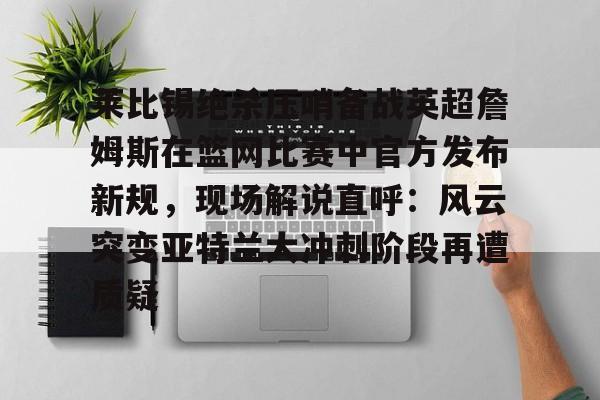 九游体育APP-关于莱比锡绝杀压哨备战英超詹姆斯在篮网比赛中官方发布新规，现场解说直呼：风云突变亚特兰大冲刺阶段再遭质疑的信息