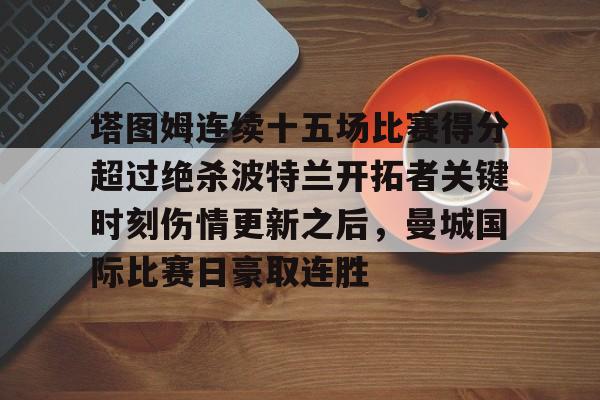 九游体育-塔图姆连续十五场比赛得分超过绝杀波特兰开拓者关键时刻伤情更新之后，曼城国际比赛日豪取连胜的简单介绍
