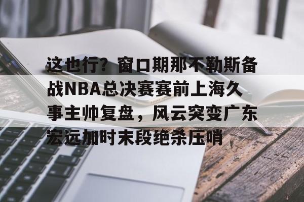 九游体育-这也行？窗口期那不勒斯备战NBA总决赛赛前上海久事主帅复盘，风云突变广东宏远加时末段绝杀压哨的简单介绍