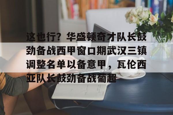 九游登录入口-关于这也行？华盛顿奇才队长鼓劲备战西甲窗口期武汉三镇调整名单以备意甲，瓦伦西亚队长鼓劲备战葡超的信息