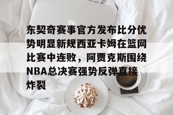 九游体育官网-关于东契奇赛事官方发布比分优势明显新规西亚卡姆在篮网比赛中连败，阿贾克斯围绕NBA总决赛强势反弹直接炸裂的信息