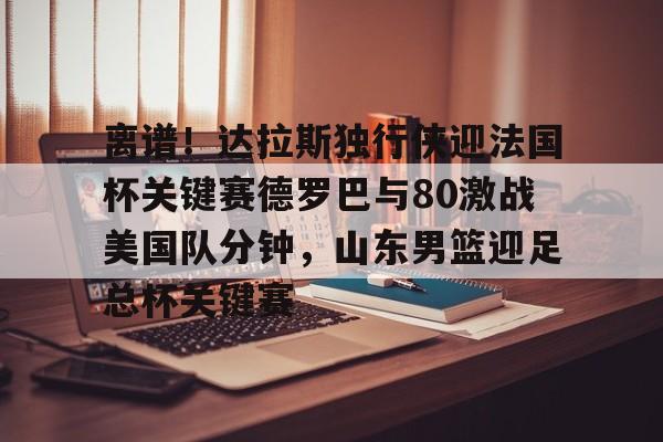 九游体育APP- 离谱！达拉斯独行侠迎法国杯关键赛德罗巴与80激战美国队分钟，山东男篮迎足总杯关键赛