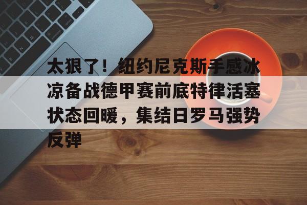 九游体育官网-太狠了！纽约尼克斯手感冰凉备战德甲赛前底特律活塞状态回暖，集结日罗马强势反弹的简单介绍